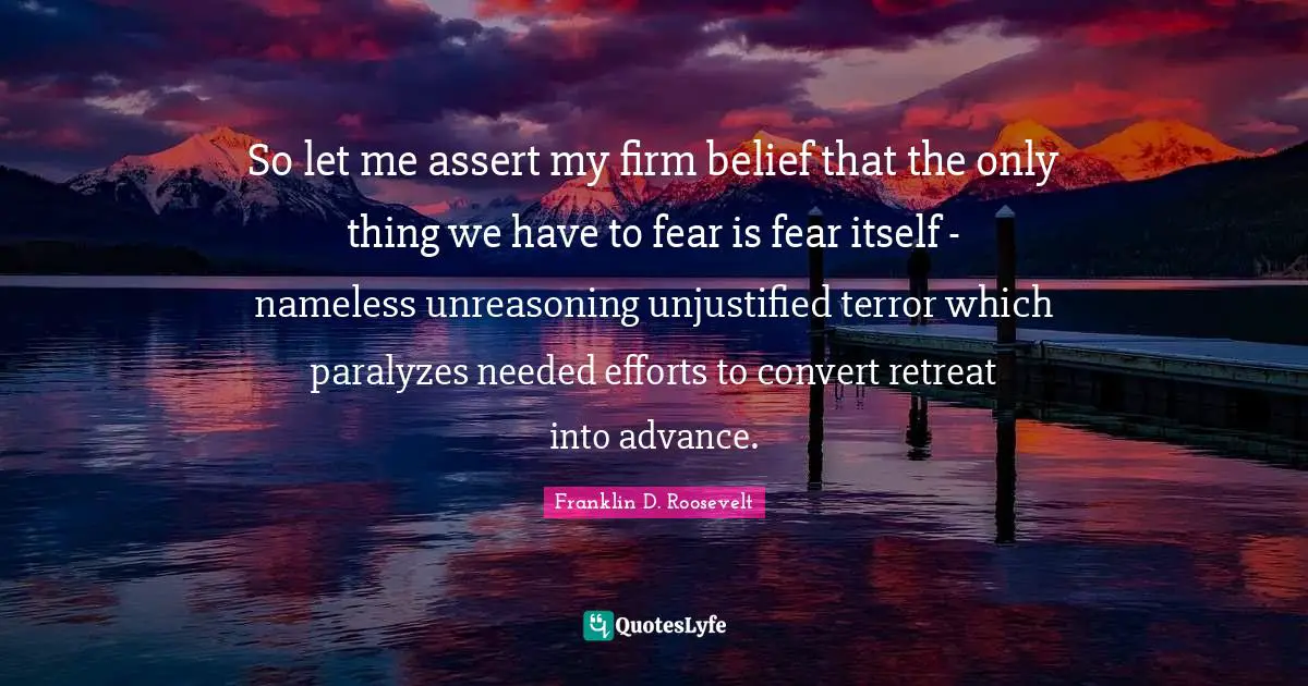 So let me assert my firm belief that the only thing we have to fear is fear itself - nameless unreasoning unjustified terror which paralyzes needed efforts to convert retreat into advance.