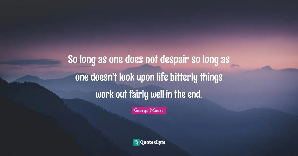 So long as one does not despair so long as one doesn't look upon life bitterly things work out fairly well in the end.