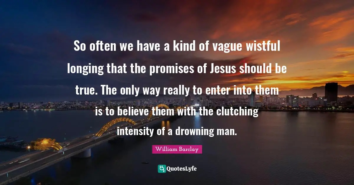 So often we have a kind of vague wistful longing that the promises of Jesus should be true. The only way really to enter into them is to believe them with the clutching intensity of a drowning man.