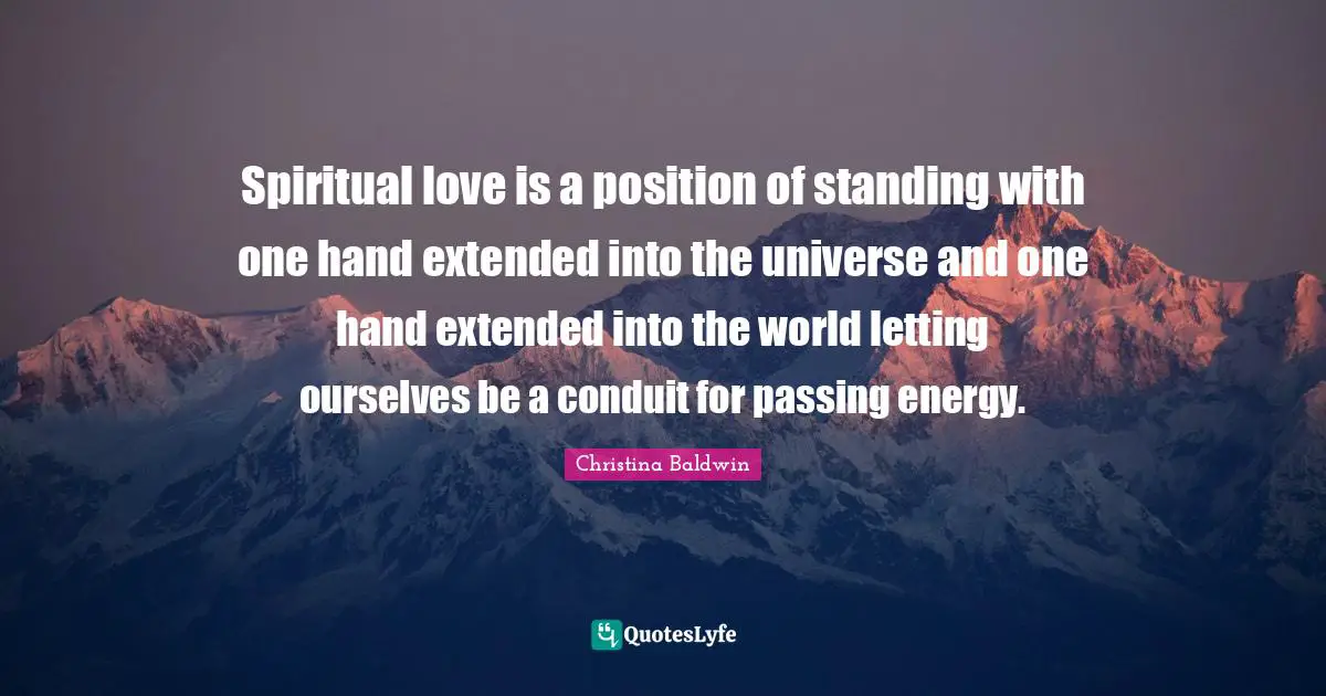 Spiritual love is a position of standing with one hand extended into the universe and one hand extended into the world letting ourselves be a conduit for passing energy.