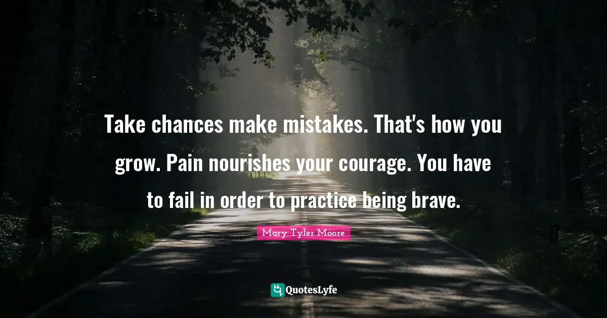 Mary Tyler Moore Quotes: "Take chances make mistakes. That's how you grow. Pain nourishes your courage. You have to fail in order to practice being brave."