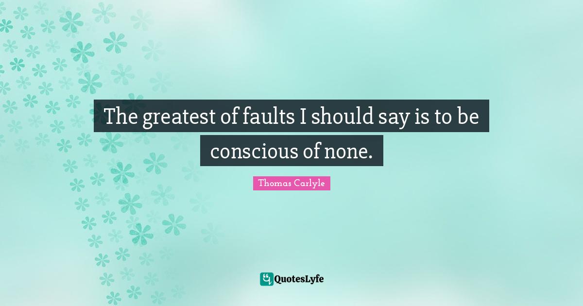The greatest of faults I should say is to be conscious of none.