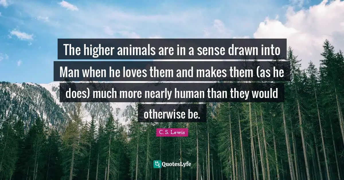 The higher animals are in a sense drawn into Man when he loves them and makes them (as he does) much more nearly human than they would otherwise be.
