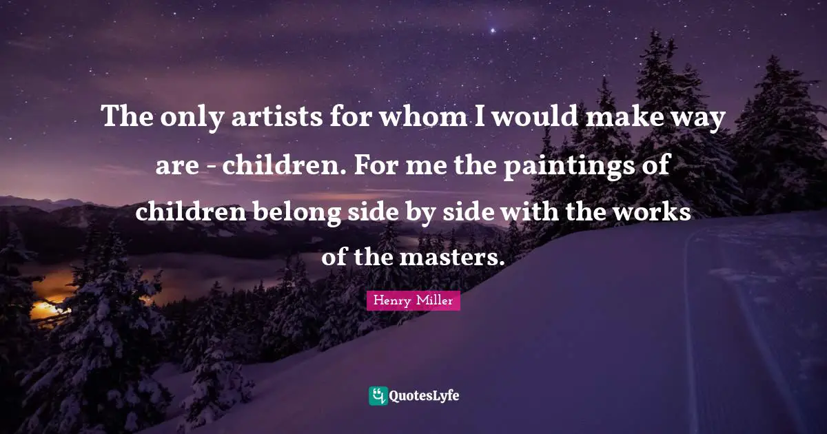 The only artists for whom I would make way are - children. For me the paintings of children belong side by side with the works of the masters.