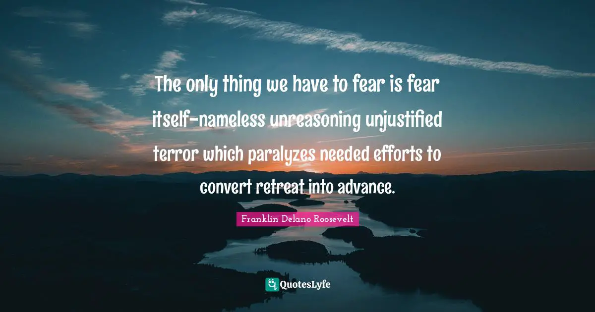 The only thing we have to fear is fear itself-nameless unreasoning unjustified terror which paralyzes needed efforts to convert retreat into advance.