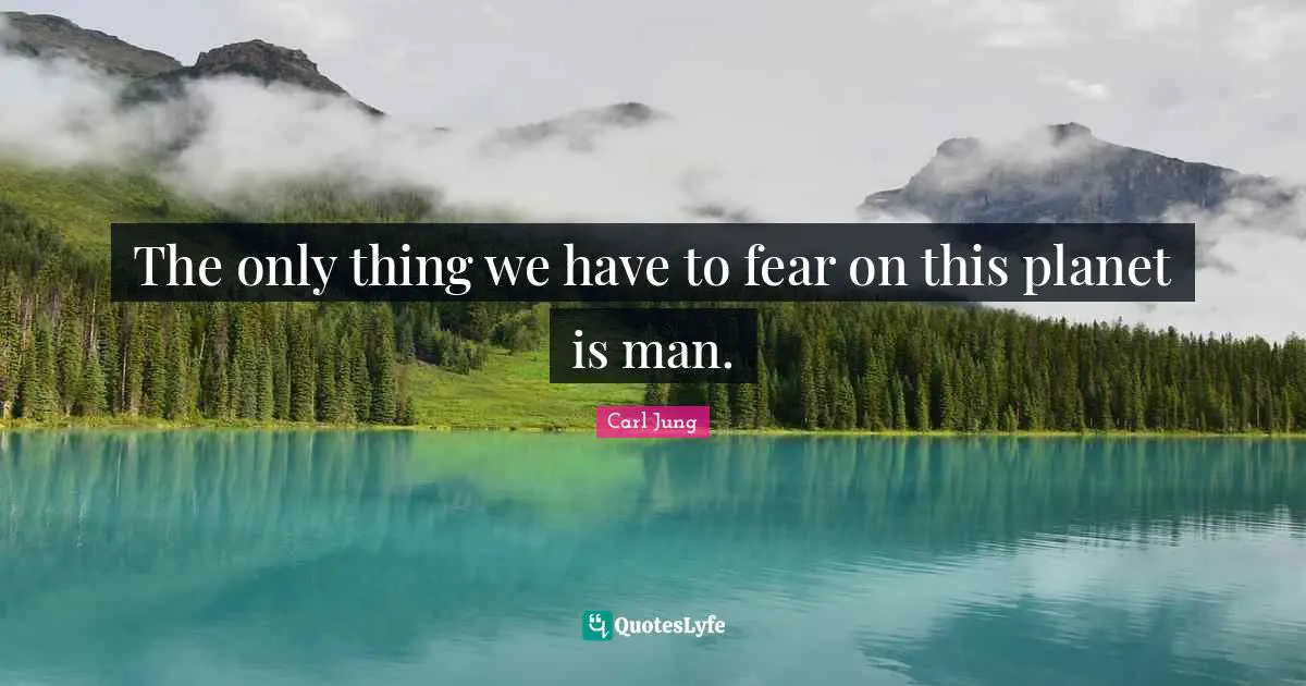 The only thing we have to fear on this planet is man.
