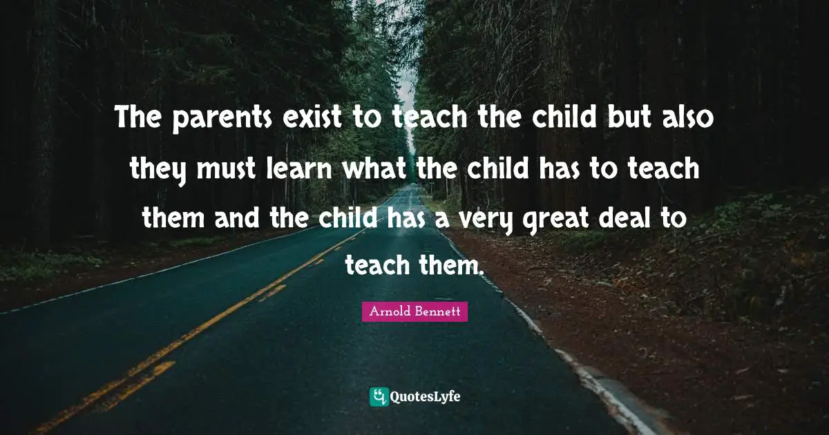 The parents exist to teach the child but also they must learn what the child has to teach them and the child has a very great deal to teach them.