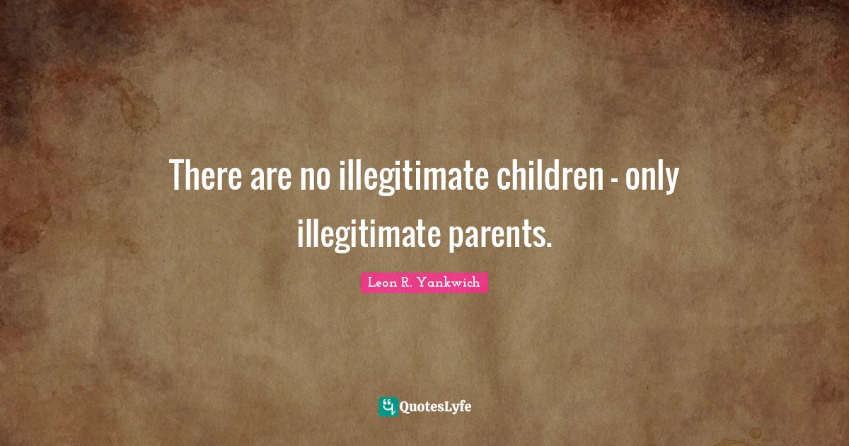 There are no illegitimate children only illegitimate parents