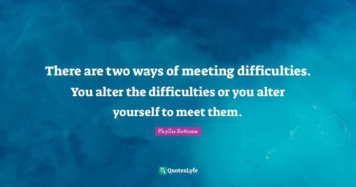 There are two ways of meeting difficulties. You alter the difficulties or you alter yourself to meet them.