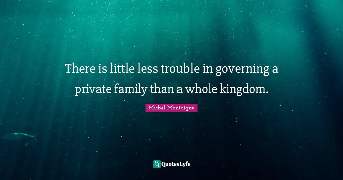 There is little less trouble in governing a private family than a whole kingdom.