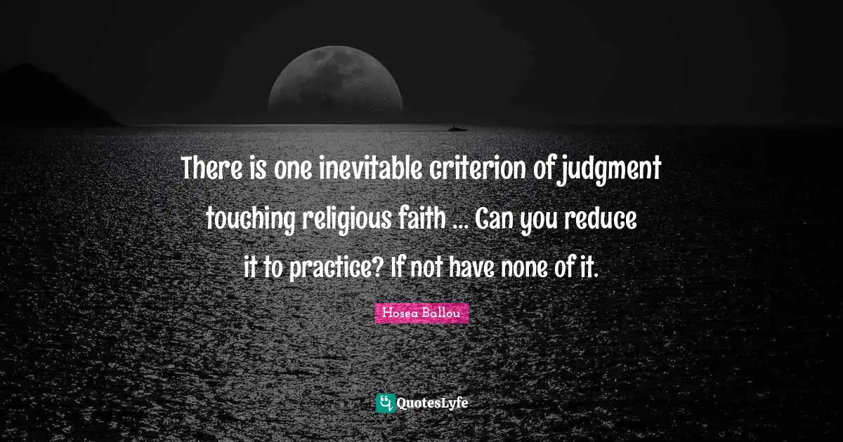 There is one inevitable criterion of judgment touching religious faith ... Can you reduce it to practice? If not have none of it.