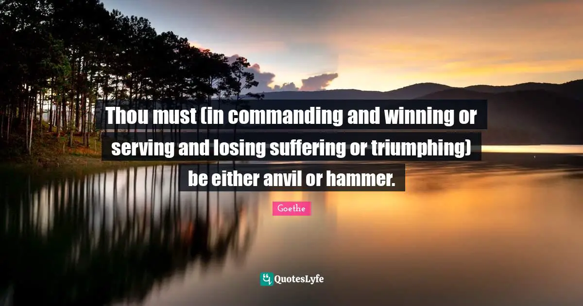 Thou must (in commanding and winning or serving and losing suffering or triumphing) be either anvil or hammer.