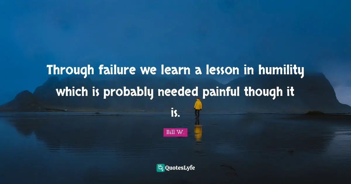 Bill W. Quotes: "Through failure we learn a lesson in humility which is probably needed painful though it is."