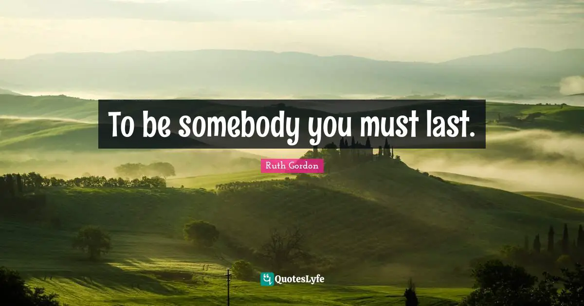 To be somebody you must last.