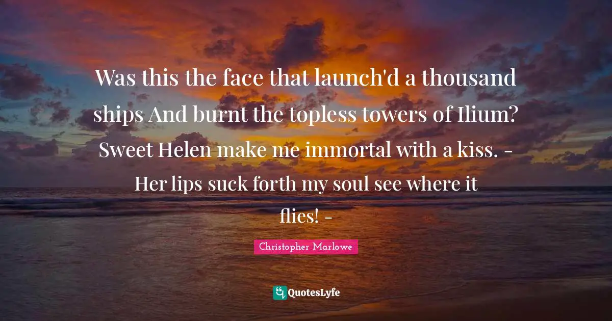 Christopher Marlowe Quotes: "Was this the face that launch'd a thousand ships And burnt the topless towers of Ilium? Sweet Helen make me immortal with a kiss. - Her lips suck forth my soul see where it flies! -"