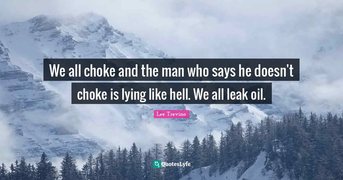 We all choke and the man who says he doesn't choke is lying like hell. We all leak oil.
