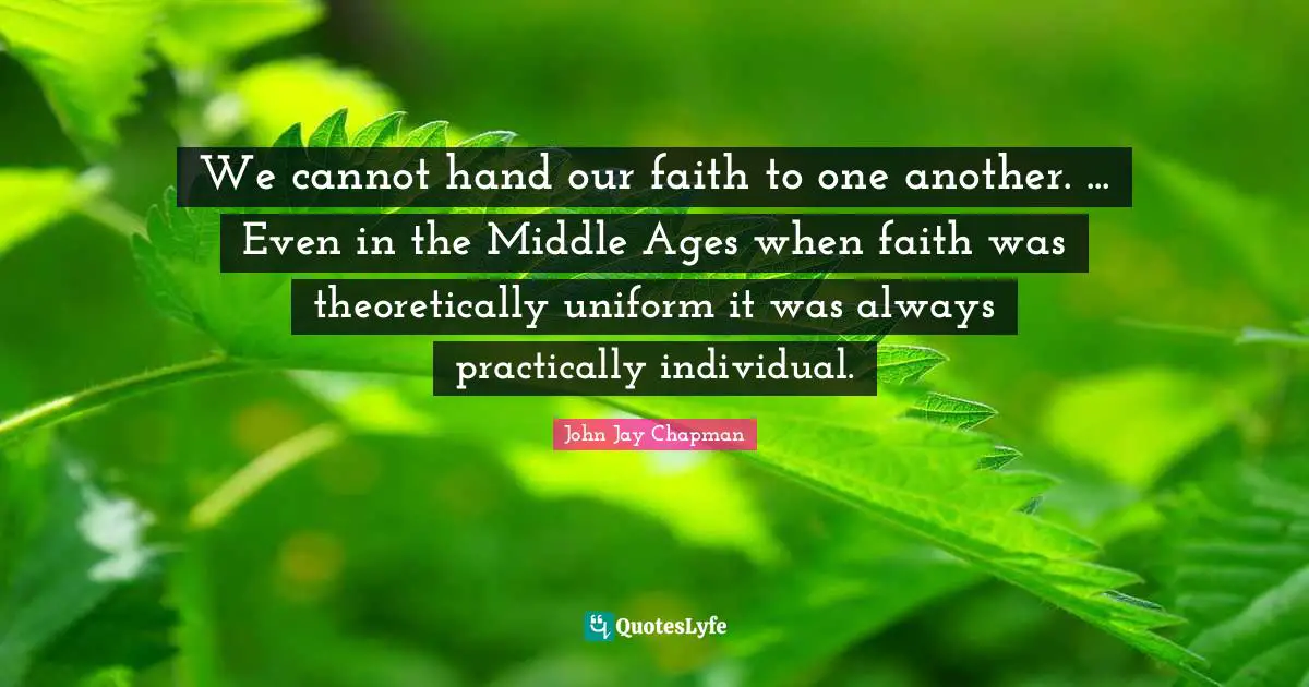 John Jay Chapman Quotes: "We cannot hand our faith to one another. ... Even in the Middle Ages when faith was theoretically uniform it was always practically individual."