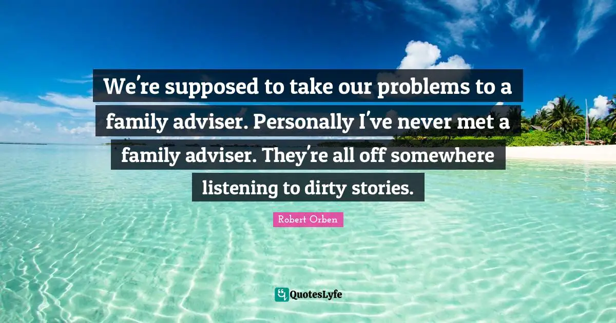 We're supposed to take our problems to a family adviser. Personally I've never met a family adviser. They're all off somewhere listening to dirty stories.