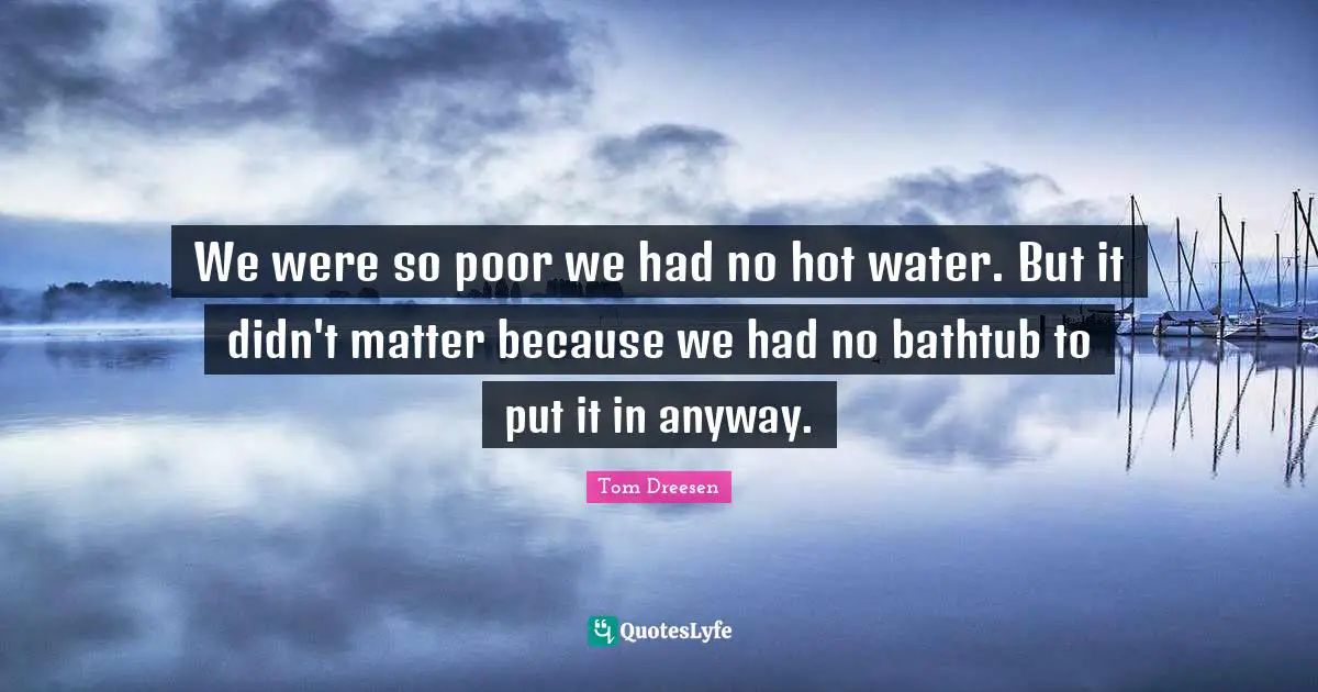 We were so poor we had no hot water. But it didn't matter because we had no bathtub to put it in anyway.