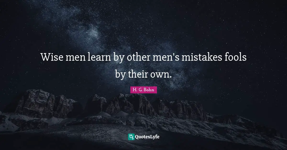Wise men learn by other men's mistakes fools by their own.