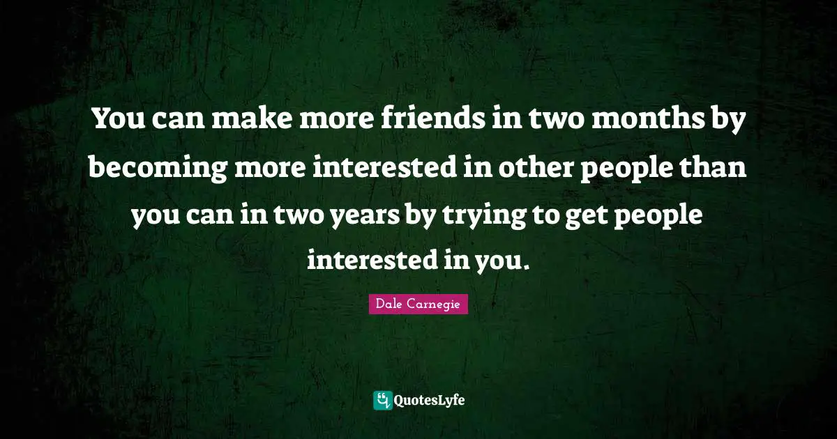 You can make more friends in two months by becoming more interested in other people than you can in two years by trying to get people interested in you.