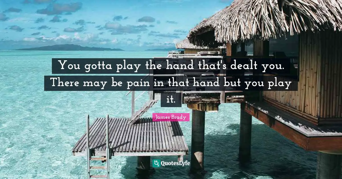 You gotta play the hand that's dealt you. There may be pain in that hand but you play it.