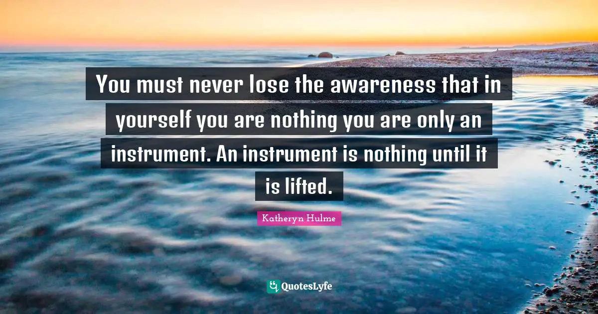You must never lose the awareness that in yourself you are nothing you are only an instrument. An instrument is nothing until it is lifted.