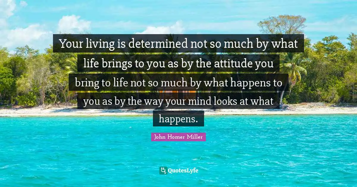 Your living is determined not so much by what life brings to you as by the attitude you bring to life not so much by what happens to you as by the way your mind looks at what happens.