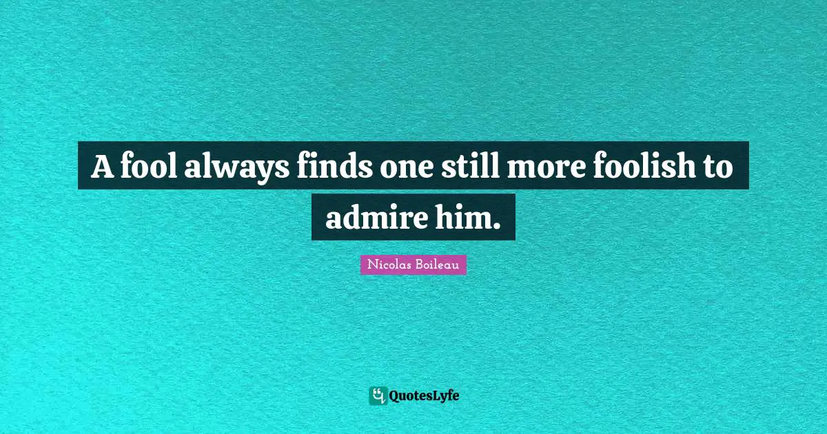 A fool always finds one still more foolish to admire him.