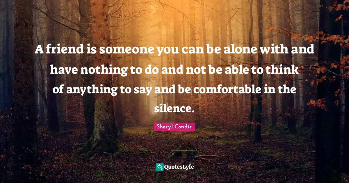 A friend is someone you can be alone with and have nothing to do and not be able to think of anything to say and be comfortable in the silence.