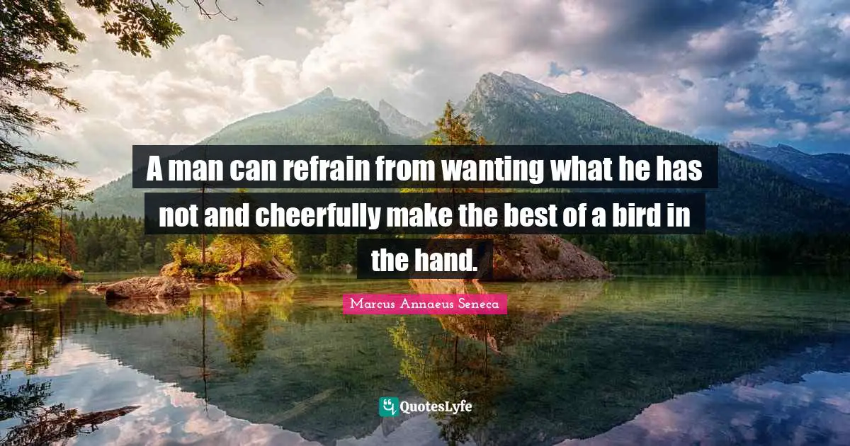 A man can refrain from wanting what he has not and cheerfully make the best of a bird in the hand.