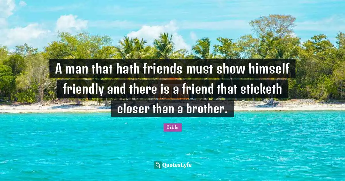 A man that hath friends must show himself friendly and there is a friend that sticketh closer than a brother.