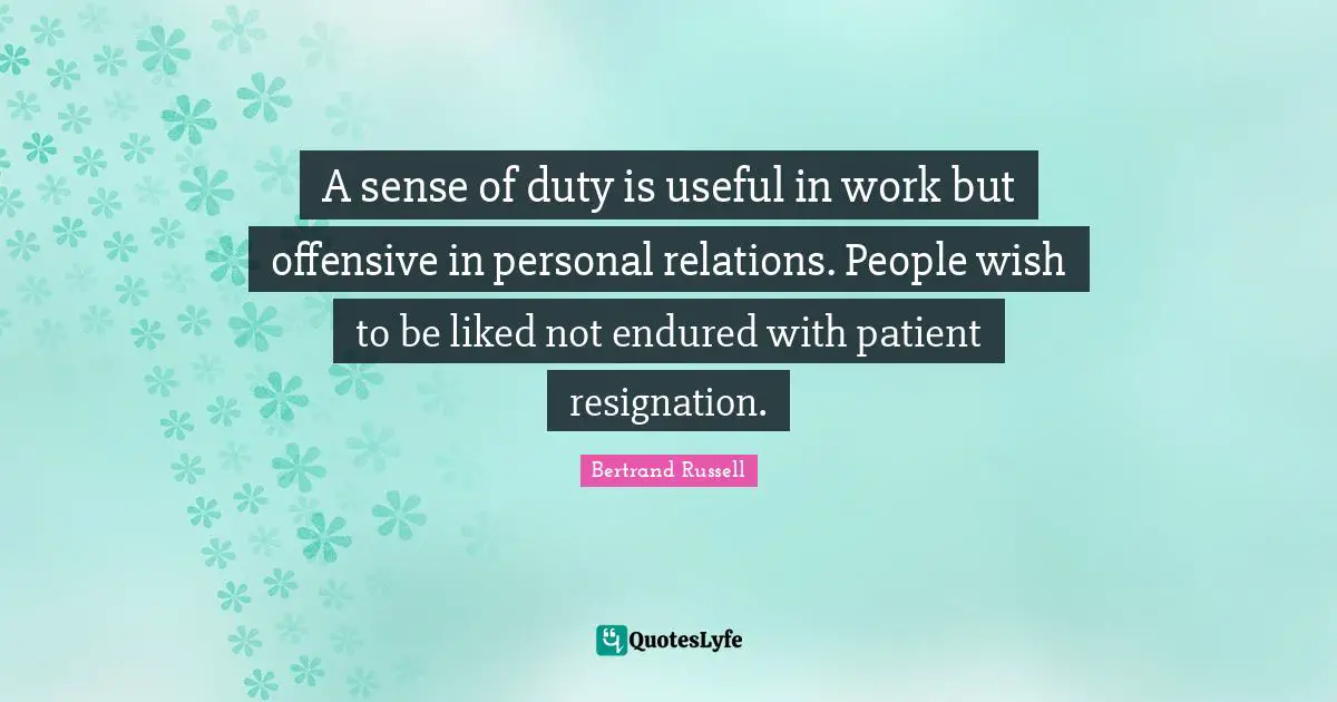 A sense of duty is useful in work but offensive in personal relations. People wish to be liked not endured with patient resignation.