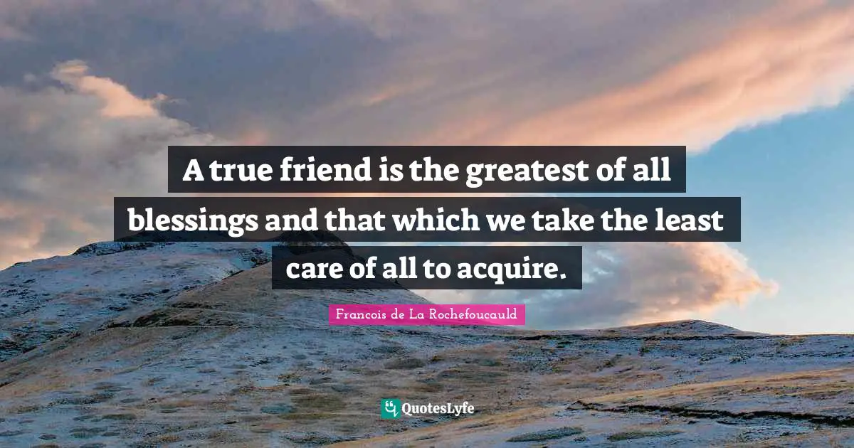 A true friend is the greatest of all blessings and that which we take the least care of all to acquire.