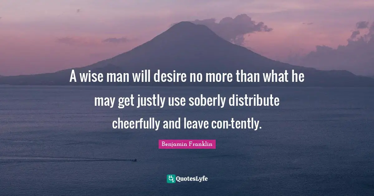 A wise man will desire no more than what he may get justly use soberly distribute cheerfully and leave con-tently.