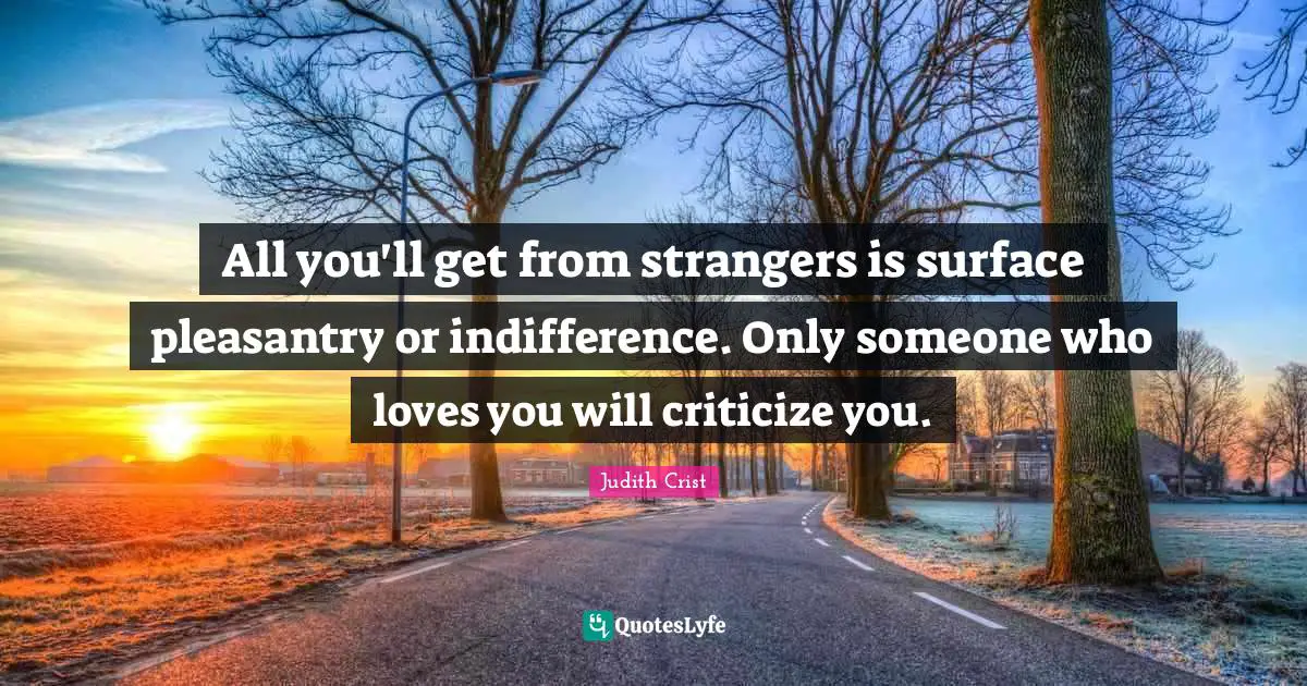 All you'll get from strangers is surface pleasantry or indifference. Only someone who loves you will criticize you.