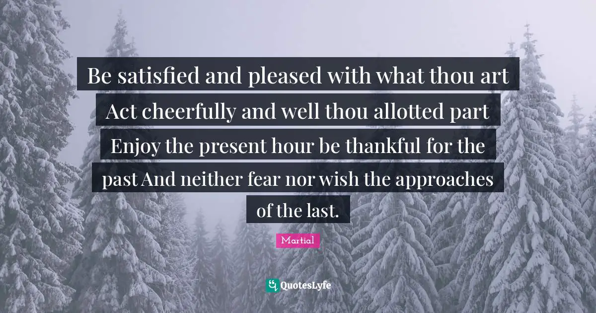 Be satisfied and pleased with what thou art Act cheerfully and well thou allotted part Enjoy the present hour be thankful for the past And neither fear nor wish the approaches of the last.