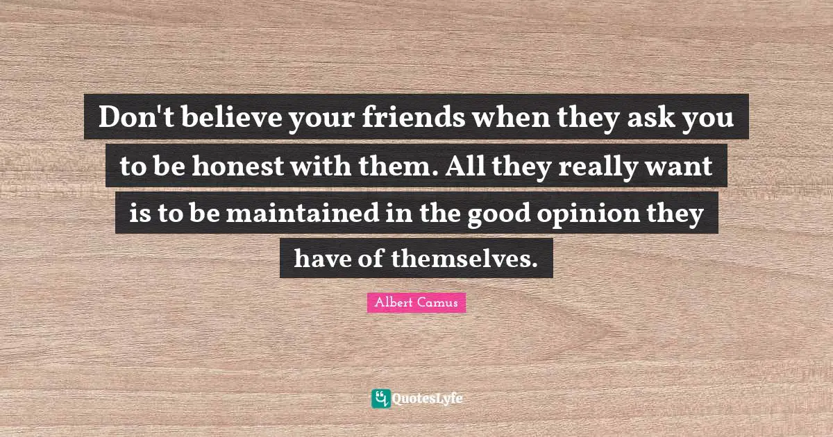 Don't believe your friends when they ask you to be honest with them. All they really want is to be maintained in the good opinion they have of themselves.