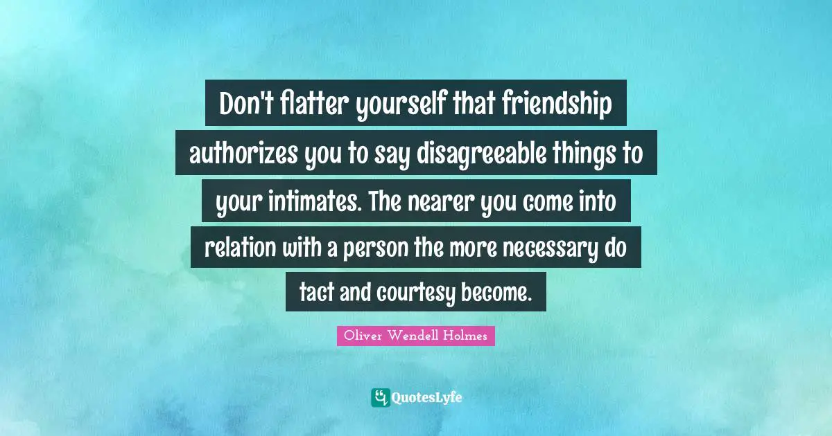 Don't flatter yourself that friendship authorizes you to say disagreeable things to your intimates. The nearer you come into relation with a person the more necessary do tact and courtesy become.