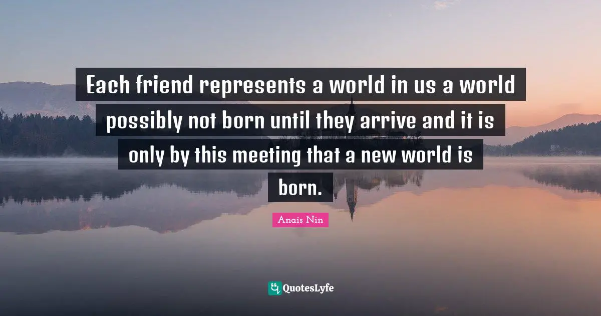 Each friend represents a world in us a world possibly not born until they arrive and it is only by this meeting that a new world is born.