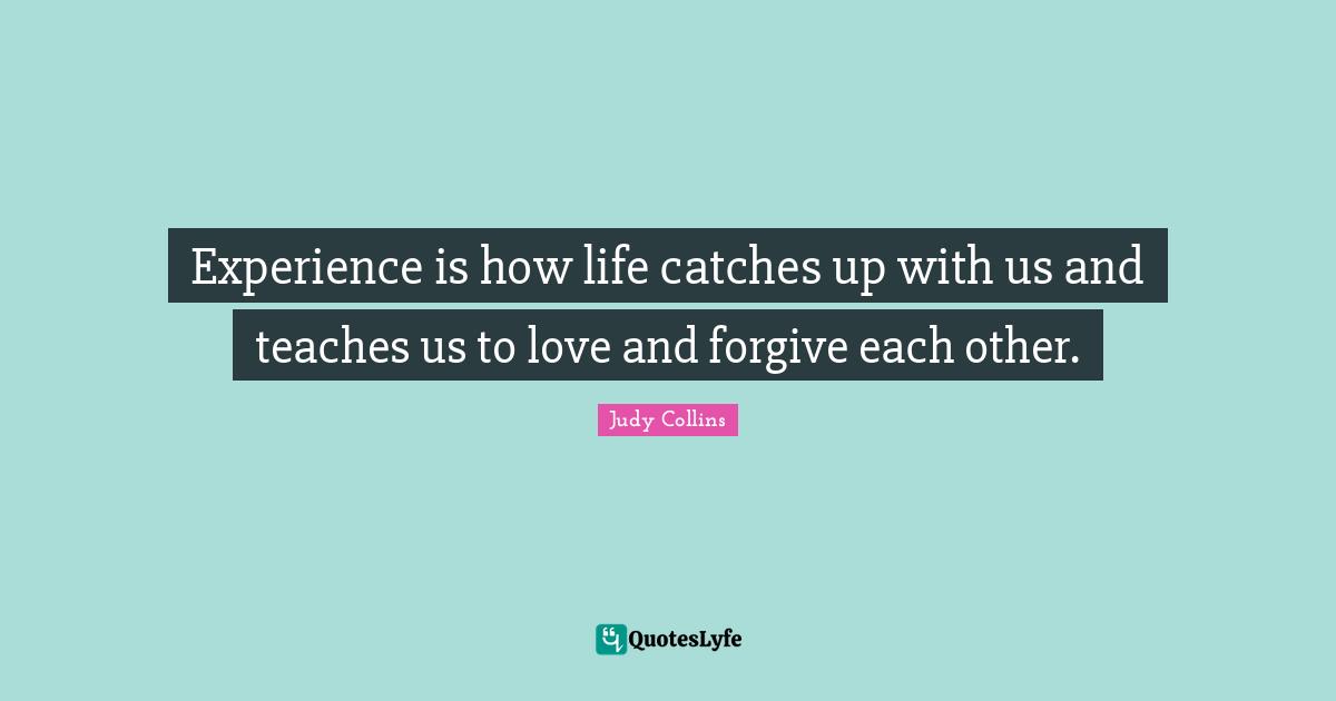 Experience is how life catches up with us and teaches us to love and forgive each other.