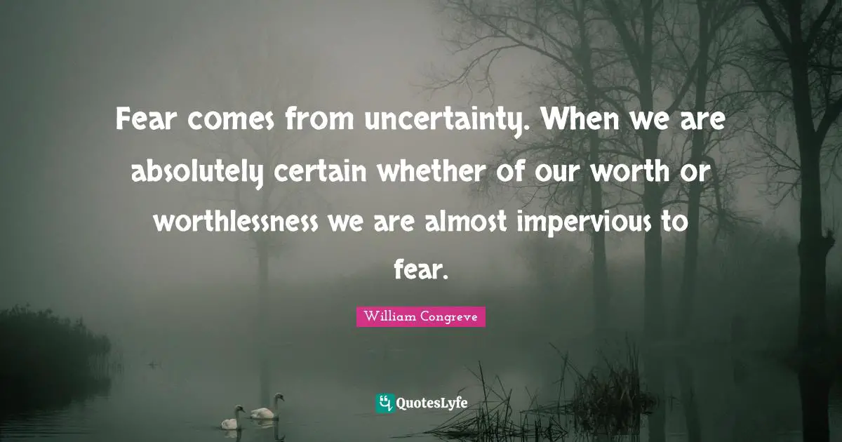 Fear comes from uncertainty. When we are absolutely certain whether of our worth or worthlessness we are almost impervious to fear.