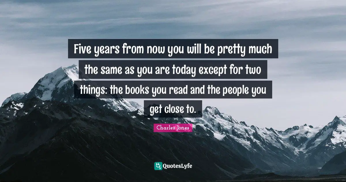 Five years from now you will be pretty much the same as you are today except for two things: the books you read and the people you get close to.