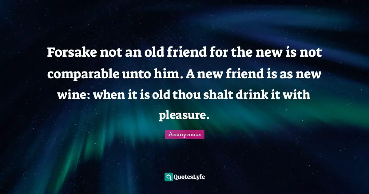Forsake not an old friend for the new is not comparable unto him. A new friend is as new wine: when it is old thou shalt drink it with pleasure.