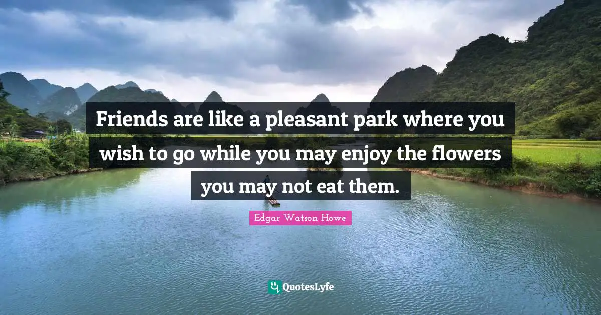 Friends are like a pleasant park where you wish to go while you may enjoy the flowers you may not eat them.