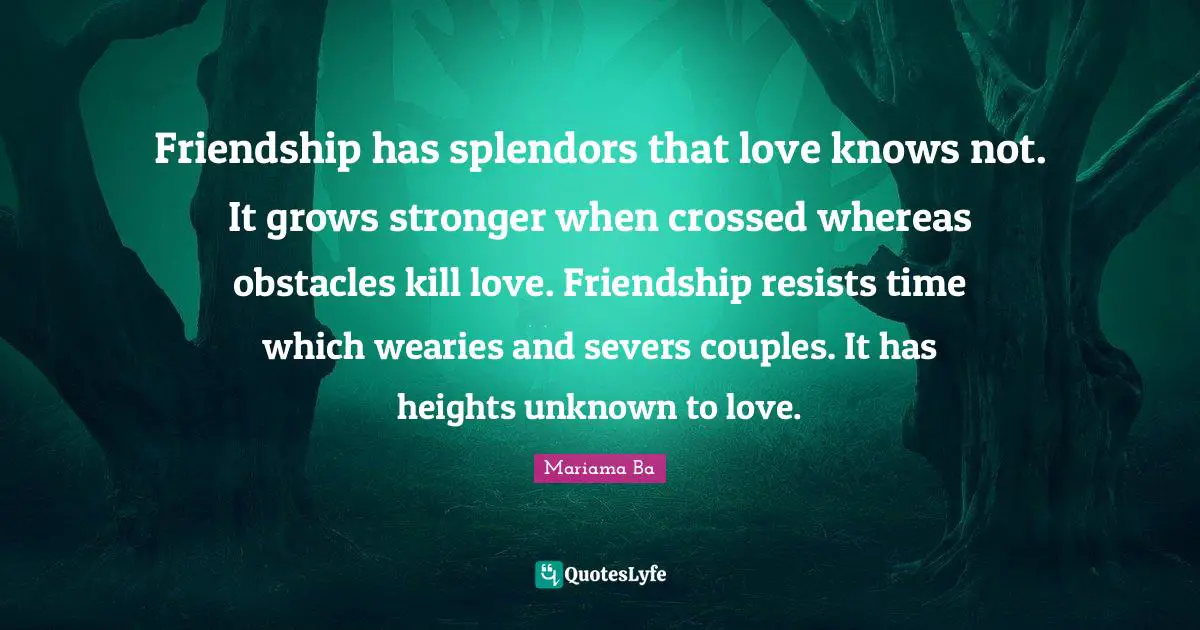 Friendship has splendors that love knows not. It grows stronger when crossed whereas obstacles kill love. Friendship resists time which wearies and severs couples. It has heights unknown to love.