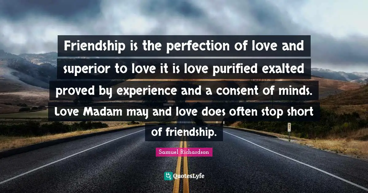 Friendship is the perfection of love and superior to love it is love purified exalted proved by experience and a consent of minds. Love Madam may and love does often stop short of friendship.