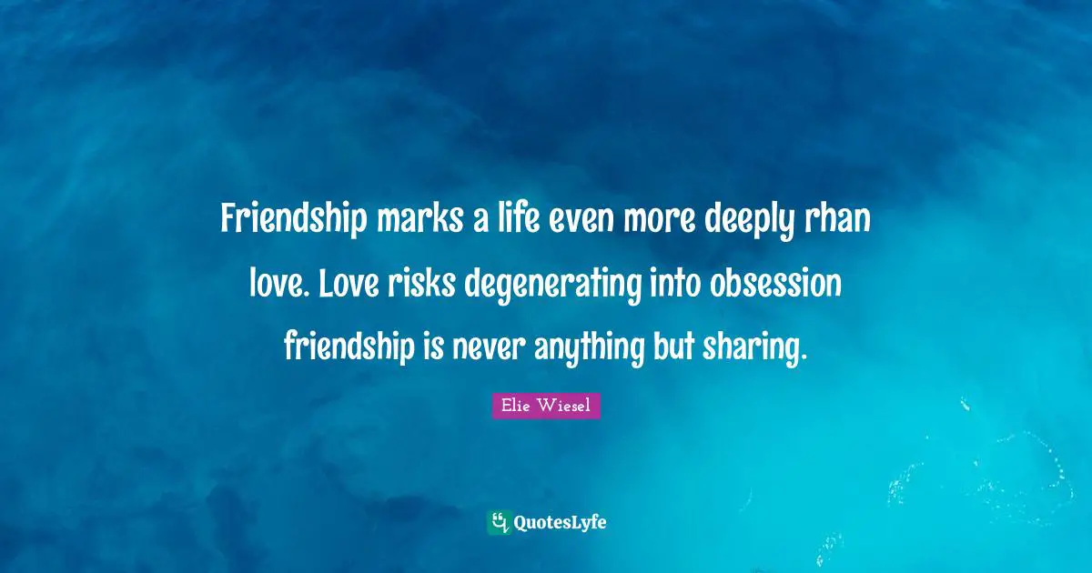 Friendship marks a life even more deeply rhan love. Love risks degenerating into obsession friendship is never anything but sharing.