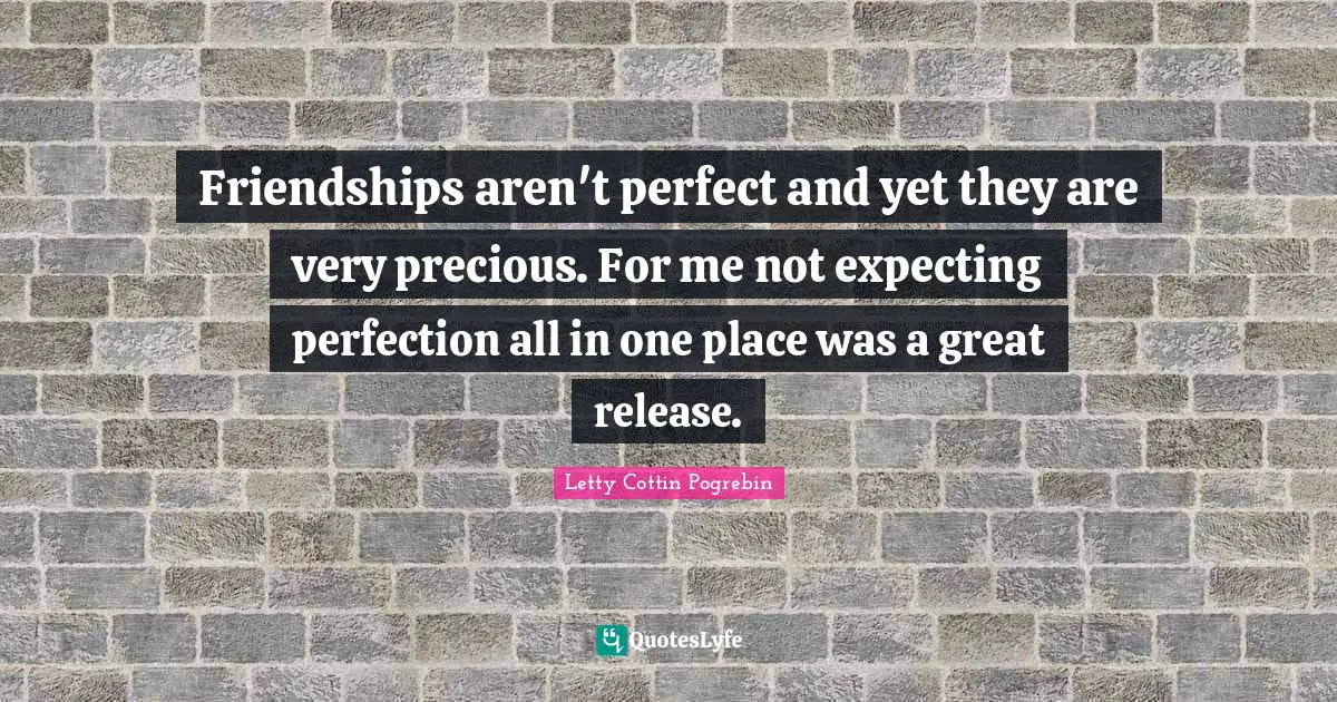 Friendships aren't perfect and yet they are very precious. For me not expecting perfection all in one place was a great release.