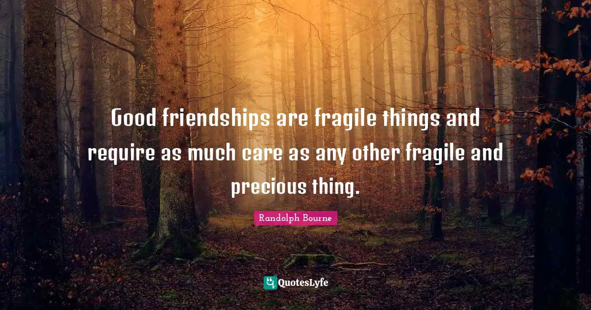 Good friendships are fragile things and require as much care as any other fragile and precious thing.